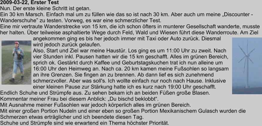 2009-03-22, Erster Test Nun. Der erste kleine Schritt ist getan. Ein 30 km Marsch. Einfach mal um zu fllen wie das so ist nach 30 km. Aber auch um meine Discounter - Wanderschuhe zu testen. Vorweg, es war eine schmerzlicher Test. Eine mir vertraute Wanderstrecke von 15 km, die ich schon fters in munterer Gesellschaft wanderte, musste her halten. ber teilweise asphaltierte Wege durch Feld, Wald und Wiesen fhrt diese Wanderroute. Am Ziel angekommen ging es bis her jedoch immer mit Taxi oder Auto zurck. Diesmal wird jedoch zurck gelaufen. Also, Start und Ziel war meine Haustr. Los ging es um 11:00 Uhr zu zweit. Nach vier Stunden inkl. Pausen hatten wir die 15 km geschafft. Alles im grnen Bereich, sprich ok. Gestrkt durch Kaffee und Geburtstagskuchen trat ich nun alleine um 16:00 Uhr den Heimweg an. Nach ca. 20 km kamen meine Fusohlen so langsam an ihre Grenzen. Sie fingen an zu brennen. Ab dann lief es sich zunehmend schmerzvoller. Aber was soll's. Ich wollte einfach nur noch nach Hause. Inklusive einer kleinen Pause zur Strkung hatte ich es kurz nach 19:00 Uhr geschafft. Endlich Schuhe und Strmpfe aus. Zu sehen bekam ich an beiden Fen groe Blasen. Kommentar meiner Frau bei diesem Anblick: Du bischd beklobbt. Mit Ausnahme meiner Fusohlen war jedoch krperlich alles im grnen Bereich. Mit einer groen Portion Nudeln und einer eben so groen Portion Mexikanischem Gulasch wurden die Schmerzen etwas ertrglicher und ich beendete diesen Tag. Schuhe und Strmpfe sind wie erwartend ein Thema hchster Prioritt.