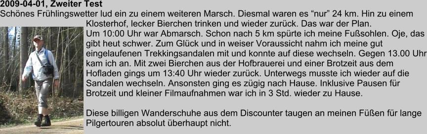 2009-04-01, Zweiter Test Schnes Frhlingswetter lud ein zu einem weiteren Marsch. Diesmal waren es nur 24 km. Hin zu einem Klosterhof, lecker Bierchen trinken und wieder zurck. Das war der Plan. Um 10:00 Uhr war Abmarsch. Schon nach 5 km sprte ich meine Fusohlen. Oje, das gibt heut schwer. Zum Glck und in weiser Voraussicht nahm ich meine gut eingelaufenen Trekkingsandalen mit und konnte auf diese wechseln. Gegen 13.00 Uhr kam ich an. Mit zwei Bierchen aus der Hofbrauerei und einer Brotzeit aus dem Hofladen gings um 13:40 Uhr wieder zurck. Unterwegs musste ich wieder auf die Sandalen wechseln. Ansonsten ging es zgig nach Hause. Inklusive Pausen fr Brotzeit und kleiner Filmaufnahmen war ich in 3 Std. wieder zu Hause.  Diese billigen Wanderschuhe aus dem Discounter taugen an meinen Fen fr lange Pilgertouren absolut berhaupt nicht.