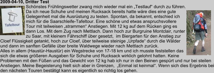 2009-04-10, Dritter Test Schnstes Frhlingswetter zwang mich wieder mal ein Testlauf durch zu fhren. Da ich neue Schuhe und meinen Rucksack bereits hatte wre dies eine gute Gelegenheit mal die Ausrstung zu testen. Spontan, da bekannt, entschied ich mich fr die Saarschleife-Tafeltour. Eine schne und etwas anspruchsvollere Tour mit teilweisen strammen Anstiegen. Mit 12 kg auf dem Rcken ging es dann Los. Mit dem Zug nach Mettlach. Dann hoch zur Burgruine Montclair, runter zu Saar, mit kleinem Fhrschiff ber gesetzt,  im Biergarten fr den Anstieg zur Cloef Flssigkeit getankt, hoch zur Cloef, ber teilweise steinige Urpfade durch die Wlder und dann im sanften Geflle ber breite Waldwege wieder nach Mettlach zurck. Alles in allem (Haustr-Haustr) ein Wegstrecke von 17-18 km und ich musste feststellen das sich die etwas greren Ausgaben fr Schuhe und Rucksack wirklich gelohnt hatten. Keine Problemen mit den Fen und das Gewicht von 12 kg hab ich nur in den Beinen gesprt und nur bei steilen Anstiegen. Meine Begeisterung hielt sich aber in Grenzen,  Einmal ist keinmal. Wenn sich dies Ergebnis bei den nchsten Touren besttigt kann es eigentlich so richtig los gehen.