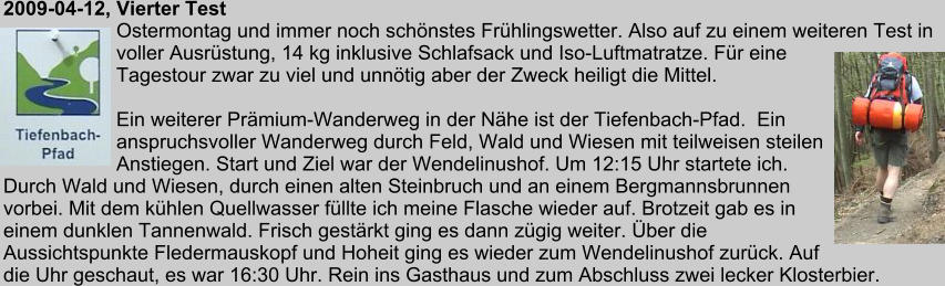 2009-04-12, Vierter Test Ostermontag und immer noch schnstes Frhlingswetter. Also auf zu einem weiteren Test in voller Ausrstung, 14 kg inklusive Schlafsack und Iso-Luftmatratze. Fr eine Tagestour zwar zu viel und unntig aber der Zweck heiligt die Mittel.  Ein weiterer Prmium-Wanderweg in der Nhe ist der Tiefenbach-Pfad.  Ein anspruchsvoller Wanderweg durch Feld, Wald und Wiesen mit teilweisen steilen Anstiegen. Start und Ziel war der Wendelinushof. Um 12:15 Uhr startete ich. Durch Wald und Wiesen, durch einen alten Steinbruch und an einem Bergmannsbrunnen vorbei. Mit dem khlen Quellwasser fllte ich meine Flasche wieder auf. Brotzeit gab es in einem dunklen Tannenwald. Frisch gestrkt ging es dann zgig weiter. ber die Aussichtspunkte Fledermauskopf und Hoheit ging es wieder zum Wendelinushof zurck. Auf die Uhr geschaut, es war 16:30 Uhr. Rein ins Gasthaus und zum Abschluss zwei lecker Klosterbier.