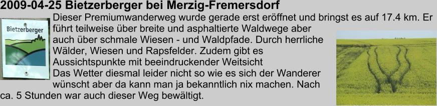 2009-04-25 Bietzerberger bei Merzig-Fremersdorf Dieser Premiumwanderweg wurde gerade erst erffnet und bringst es auf 17.4 km. Er fhrt teilweise ber breite und asphaltierte Waldwege aber auch ber schmale Wiesen - und Waldpfade. Durch herrliche Wlder, Wiesen und Rapsfelder. Zudem gibt es Aussichtspunkte mit beeindruckender Weitsicht Das Wetter diesmal leider nicht so wie es sich der Wanderer wnscht aber da kann man ja bekanntlich nix machen. Nach ca. 5 Stunden war auch dieser Weg bewltigt.