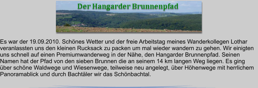 Es war der 19.09.2010. Schnes Wetter und der freie Arbeitstag meines Wanderkollegen Lothar veranlassten uns den kleinen Rucksack zu packen um mal wieder wandern zu gehen. Wir einigten uns schnell auf einen Premiumwanderweg in der Nhe, den Hangarder Brunnenpfad. Seinen Namen hat der Pfad von den sieben Brunnen die an seinem 14 km langen Weg liegen. Es ging ber schne Waldwege und Wiesenwege, teilweise neu angelegt, ber Hhenwege mit herrlichem Panoramablick und durch Bachtler wir das Schnbachtal.