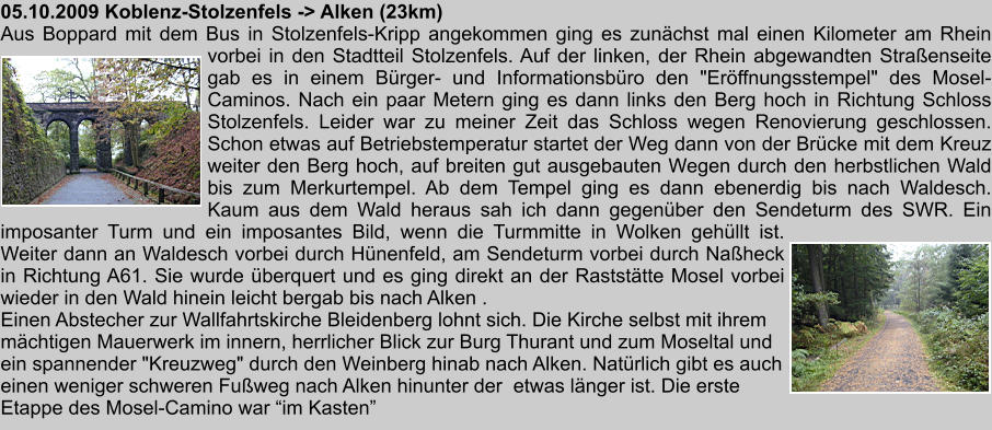 05.10.2009 Koblenz-Stolzenfels -> Alken (23km) Aus Boppard mit dem Bus in Stolzenfels-Kripp angekommen ging es zunchst mal einen Kilometer am Rhein vorbei in den Stadtteil Stolzenfels. Auf der linken, der Rhein abgewandten Straenseite gab es in einem Brger- und Informationsbro den "Erffnungsstempel" des Mosel-Caminos. Nach ein paar Metern ging es dann links den Berg hoch in Richtung Schloss Stolzenfels. Leider war zu meiner Zeit das Schloss wegen Renovierung geschlossen. Schon etwas auf Betriebstemperatur startet der Weg dann von der Brcke mit dem Kreuz weiter den Berg hoch, auf breiten gut ausgebauten Wegen durch den herbstlichen Wald bis zum Merkurtempel. Ab dem Tempel ging es dann ebenerdig bis nach Waldesch. Kaum aus dem Wald heraus sah ich dann gegenber den Sendeturm des SWR. Ein imposanter Turm und ein imposantes Bild, wenn die Turmmitte in Wolken gehllt ist. Weiter dann an Waldesch vorbei durch Hnenfeld, am Sendeturm vorbei durch Naheck in Richtung A61. Sie wurde berquert und es ging direkt an der Raststtte Mosel vorbei wieder in den Wald hinein leicht bergab bis nach Alken . Einen Abstecher zur Wallfahrtskirche Bleidenberg lohnt sich. Die Kirche selbst mit ihrem mchtigen Mauerwerk im innern, herrlicher Blick zur Burg Thurant und zum Moseltal und ein spannender "Kreuzweg" durch den Weinberg hinab nach Alken. Natrlich gibt es auch einen weniger schweren Fuweg nach Alken hinunter der  etwas lnger ist. Die erste Etappe des Mosel-Camino war im Kasten