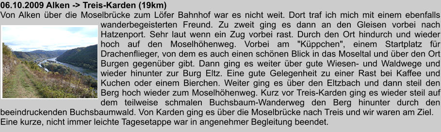 06.10.2009 Alken -> Treis-Karden (19km) Von Alken ber die Moselbrcke zum Lfer Bahnhof war es nicht weit. Dort traf ich mich mit einem ebenfalls wanderbegeisterten Freund. Zu zweit ging es dann an den Gleisen vorbei nach Hatzenport. Sehr laut wenn ein Zug vorbei rast. Durch den Ort hindurch und wieder hoch auf den Moselhhenweg. Vorbei am "Kppchen", einem Startplatz fr Drachenflieger, von dem es auch einen schnen Blick in das Moseltal und ber den Ort Burgen gegenber gibt. Dann ging es weiter ber gute Wiesen- und Waldwege und wieder hinunter zur Burg Eltz. Eine gute Gelegenheit zu einer Rast bei Kaffee und Kuchen oder einem Bierchen. Weiter ging es ber den Eltzbach und dann steil den Berg hoch wieder zum Moselhhenweg. Kurz vor Treis-Karden ging es wieder steil auf dem teilweise schmalen Buchsbaum-Wanderweg den Berg hinunter durch den beeindruckenden Buchsbaumwald. Von Karden ging es ber die Moselbrcke nach Treis und wir waren am Ziel. Eine kurze, nicht immer leichte Tagesetappe war in angenehmer Begleitung beendet.