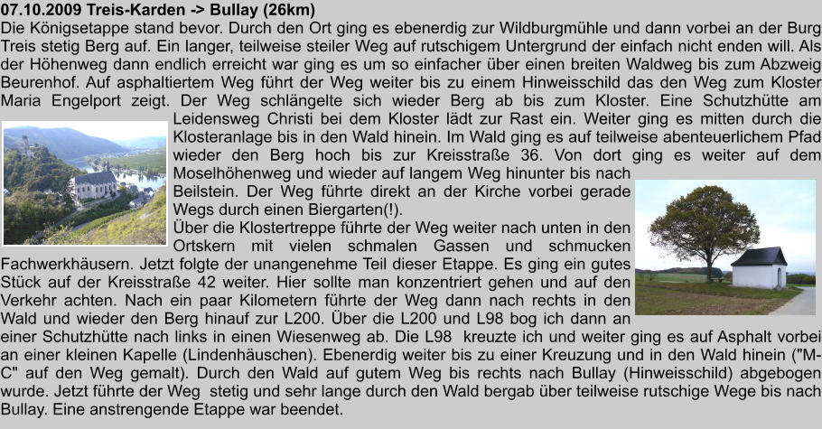 07.10.2009 Treis-Karden -> Bullay (26km) Die Knigsetappe stand bevor. Durch den Ort ging es ebenerdig zur Wildburgmhle und dann vorbei an der Burg Treis stetig Berg auf. Ein langer, teilweise steiler Weg auf rutschigem Untergrund der einfach nicht enden will. Als der Hhenweg dann endlich erreicht war ging es um so einfacher ber einen breiten Waldweg bis zum Abzweig Beurenhof. Auf asphaltiertem Weg fhrt der Weg weiter bis zu einem Hinweisschild das den Weg zum Kloster Maria Engelport zeigt. Der Weg schlngelte sich wieder Berg ab bis zum Kloster. Eine Schutzhtte am Leidensweg Christi bei dem Kloster ldt zur Rast ein. Weiter ging es mitten durch die Klosteranlage bis in den Wald hinein. Im Wald ging es auf teilweise abenteuerlichem Pfad wieder den Berg hoch bis zur Kreisstrae 36. Von dort ging es weiter auf dem Moselhhenweg und wieder auf langem Weg hinunter bis nach Beilstein. Der Weg fhrte direkt an der Kirche vorbei gerade Wegs durch einen Biergarten(!). ber die Klostertreppe fhrte der Weg weiter nach unten in den Ortskern mit vielen schmalen Gassen und schmucken Fachwerkhusern. Jetzt folgte der unangenehme Teil dieser Etappe. Es ging ein gutes Stck auf der Kreisstrae 42 weiter. Hier sollte man konzentriert gehen und auf den Verkehr achten. Nach ein paar Kilometern fhrte der Weg dann nach rechts in den Wald und wieder den Berg hinauf zur L200. ber die L200 und L98 bog ich dann an einer Schutzhtte nach links in einen Wiesenweg ab. Die L98  kreuzte ich und weiter ging es auf Asphalt vorbei an einer kleinen Kapelle (Lindenhuschen). Ebenerdig weiter bis zu einer Kreuzung und in den Wald hinein ("M-C" auf den Weg gemalt). Durch den Wald auf gutem Weg bis rechts nach Bullay (Hinweisschild) abgebogen wurde. Jetzt fhrte der Weg  stetig und sehr lange durch den Wald bergab ber teilweise rutschige Wege bis nach Bullay. Eine anstrengende Etappe war beendet.