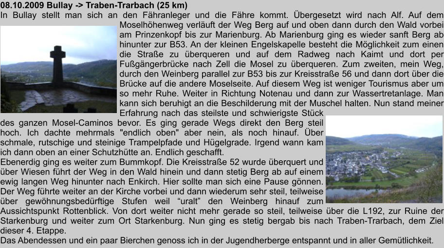 08.10.2009 Bullay -> Traben-Trarbach (25 km) In Bullay stellt man sich an den Fhranleger und die Fhre kommt. bergesetzt wird nach Alf. Auf dem Moselhhenweg verluft der Weg Berg auf und oben dann durch den Wald vorbei am Prinzenkopf bis zur Marienburg. Ab Marienburg ging es wieder sanft Berg ab hinunter zur B53. An der kleinen Engelskapelle besteht die Mglichkeit zum einen die Strae zu berqueren und auf dem Radweg nach Kaimt und dort per Fugngerbrcke nach Zell die Mosel zu berqueren. Zum zweiten, mein Weg, durch den Weinberg parallel zur B53 bis zur Kreisstrae 56 und dann dort ber die Brcke auf die andere Moselseite. Auf diesem Weg ist weniger Tourismus aber um so mehr Ruhe. Weiter in Richtung Notenau und dann zur Wassertretanlage. Man kann sich beruhigt an die Beschilderung mit der Muschel halten. Nun stand meiner Erfahrung nach das steilste und schwierigste Stck des ganzen Mosel-Caminos bevor. Es ging gerade Wegs direkt den Berg steil hoch. Ich dachte mehrmals "endlich oben" aber nein, als noch hinauf. ber schmale, rutschige und steinige Trampelpfade und Hgelgrade. Irgend wann kam ich dann oben an einer Schutzhtte an. Endlich geschafft. Ebenerdig ging es weiter zum Bummkopf. Die Kreisstrae 52 wurde berquert und ber Wiesen fhrt der Weg in den Wald hinein und dann stetig Berg ab auf einem ewig langen Weg hinunter nach Enkirch. Hier sollte man sich eine Pause gnnen. Der Weg fhrte weiter an der Kirche vorbei und dann wiederum sehr steil, teilweise ber gewhnungsbedrftige Stufen weil uralt den Weinberg hinauf zum Aussichtspunkt Rottenblick. Von dort weiter nicht mehr gerade so steil, teilweise ber die L192, zur Ruine der Starkenburg und weiter zum Ort Starkenburg. Nun ging es stetig bergab bis nach Traben-Trarbach, dem Ziel dieser 4. Etappe. Das Abendessen und ein paar Bierchen genoss ich in der Jugendherberge entspannt und in aller Gemtlichkeit.