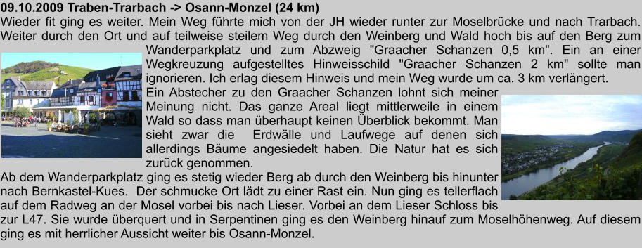 09.10.2009 Traben-Trarbach -> Osann-Monzel (24 km) Wieder fit ging es weiter. Mein Weg fhrte mich von der JH wieder runter zur Moselbrcke und nach Trarbach. Weiter durch den Ort und auf teilweise steilem Weg durch den Weinberg und Wald hoch bis auf den Berg zum Wanderparkplatz und zum Abzweig "Graacher Schanzen 0,5 km". Ein an einer Wegkreuzung aufgestelltes Hinweisschild "Graacher Schanzen 2 km" sollte man ignorieren. Ich erlag diesem Hinweis und mein Weg wurde um ca. 3 km verlngert. Ein Abstecher zu den Graacher Schanzen lohnt sich meiner Meinung nicht. Das ganze Areal liegt mittlerweile in einem Wald so dass man berhaupt keinen berblick bekommt. Man sieht zwar die  Erdwlle und Laufwege auf denen sich allerdings Bume angesiedelt haben. Die Natur hat es sich zurck genommen. Ab dem Wanderparkplatz ging es stetig wieder Berg ab durch den Weinberg bis hinunter nach Bernkastel-Kues.  Der schmucke Ort ldt zu einer Rast ein. Nun ging es tellerflach auf dem Radweg an der Mosel vorbei bis nach Lieser. Vorbei an dem Lieser Schloss bis zur L47. Sie wurde berquert und in Serpentinen ging es den Weinberg hinauf zum Moselhhenweg. Auf diesem ging es mit herrlicher Aussicht weiter bis Osann-Monzel.