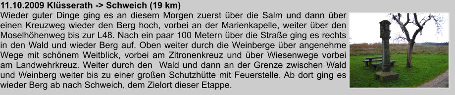 11.10.2009 Klsserath -> Schweich (19 km) Wieder guter Dinge ging es an diesem Morgen zuerst ber die Salm und dann ber einen Kreuzweg wieder den Berg hoch, vorbei an der Marienkapelle, weiter ber den Moselhhenweg bis zur L48. Nach ein paar 100 Metern ber die Strae ging es rechts in den Wald und wieder Berg auf. Oben weiter durch die Weinberge ber angenehme Wege mit schnem Weitblick, vorbei am Zitronenkreuz und ber Wiesenwege vorbei am Landwehrkreuz. Weiter durch den  Wald und dann an der Grenze zwischen Wald und Weinberg weiter bis zu einer groen Schutzhtte mit Feuerstelle. Ab dort ging es wieder Berg ab nach Schweich, dem Zielort dieser Etappe.