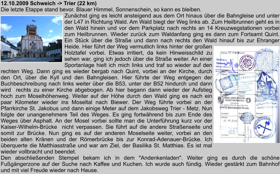 12.10.2009 Schweich -> Trier (22 km) Die letzte Etappe stand bevor. Blauer Himmel, Sonnenschein, so kann es bleiben. Zunchst ging es leicht ansteigend aus dem Ort hinaus ber die Bahngleise und unter der L47 in Richtung Wald. Am Wald biegt der Weg links ab. Zum Heilbrunnen geht es in den Wald hinein und vor dem Parkplatz nach rechts an 14 Kreuzwegstationen vorbei zum Heilbrunnen. Wieder zurck zum Waldanfang ging es dann zum Fortsamt Quint. Ein Stck ber die Strae und dann nach rechts den Wald hinauf bis zur Ehranger Heide. Hier fhrt der Weg vermutlich links hinter der groen Holztafel vorbei. Etwas irritiert, da kein Hinweisschild zu sehen war, ging ich jedoch ber die Strae weiter. An einer Sportanlage hielt ich mich links und traf so wieder auf den rechten Weg. Dann ging es wieder bergab nach Quint, vorbei an der Kirche, durch den Ort, ber die Kyll und den Bahngleisen. Hier fhrte der Weg entgegen der Buchbeschreibung nach links weiter ber die B53, unter der B52 hindurch und dann wird  rechts zu einer Kirche abgebogen. Ab hier begann dann wieder der Aufstieg hoch zum Moselhhenweg. Weiter auf der Hhe durch den Wald ging es nach ein paar Kilometer wieder ins Moseltal nach Biewer. Der Weg fhrte vorbei an der Pfarrkirche St. Jakobus und dann einige Meter auf dem Jakobsweg Trier - Metz. Nun folgte der unangenehmere Teil des Weges. Es ging fortwhrend bis zum Ende des Weges ber Asphalt. An der Mosel vorbei sollte man die Unterfhrung kurz vor der Kaiser-Wilhelm-Brcke  nicht verpassen. Sie fhrt auf die andere Straenseite und somit zur Brcke. Nun ging es auf der anderen Moselseite weiter, vorbei an den beiden alten Krnen und der Rmerbrcke bis zur Konrad-Adenauer-Brcke. Ich berquerte die Matthiasstrae und war am Ziel, der Basilika St. Matthias. Es ist mal wieder vollbracht und beendet. Den abschlieenden Stempel bekam ich in dem "Andenkenladen". Weiter ging es durch die schne Fugngerzone auf der Suche nach Kaffee und Kuchen. Ich wurde auch fndig. Wieder gestrkt zum Bahnhof und mit viel Freude wieder nach Hause.