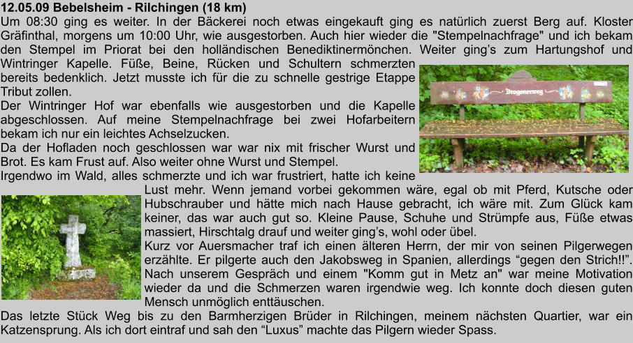 12.05.09 Bebelsheim - Rilchingen (18 km) Um 08:30 ging es weiter. In der Bckerei noch etwas eingekauft ging es natrlich zuerst Berg auf. Kloster Grfinthal, morgens um 10:00 Uhr, wie ausgestorben. Auch hier wieder die "Stempelnachfrage" und ich bekam den Stempel im Priorat bei den hollndischen Benediktinermnchen. Weiter gings zum Hartungshof und Wintringer Kapelle. Fe, Beine, Rcken und Schultern schmerzten bereits bedenklich. Jetzt musste ich fr die zu schnelle gestrige Etappe Tribut zollen. Der Wintringer Hof war ebenfalls wie ausgestorben und die Kapelle abgeschlossen. Auf meine Stempelnachfrage bei zwei Hofarbeitern bekam ich nur ein leichtes Achselzucken. Da der Hofladen noch geschlossen war war nix mit frischer Wurst und Brot. Es kam Frust auf. Also weiter ohne Wurst und Stempel. Irgendwo im Wald, alles schmerzte und ich war frustriert, hatte ich keine Lust mehr. Wenn jemand vorbei gekommen wre, egal ob mit Pferd, Kutsche oder Hubschrauber und htte mich nach Hause gebracht, ich wre mit. Zum Glck kam keiner, das war auch gut so. Kleine Pause, Schuhe und Strmpfe aus, Fe etwas massiert, Hirschtalg drauf und weiter gings, wohl oder bel. Kurz vor Auersmacher traf ich einen lteren Herrn, der mir von seinen Pilgerwegen erzhlte. Er pilgerte auch den Jakobsweg in Spanien, allerdings gegen den Strich!!. Nach unserem Gesprch und einem "Komm gut in Metz an" war meine Motivation wieder da und die Schmerzen waren irgendwie weg. Ich konnte doch diesen guten Mensch unmglich enttuschen. Das letzte Stck Weg bis zu den Barmherzigen Brder in Rilchingen, meinem nchsten Quartier, war ein Katzensprung. Als ich dort eintraf und sah den Luxus machte das Pilgern wieder Spass.