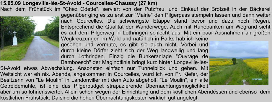 15.05.09 Longeville-ls-St-Avold - Courcelles-Chaussy (27 km) Nach dem Frhstck im "Chez Odette", serviert von der Putzfrau, und Einkauf der Brotzeit in der Bckerei gegenber ging es zu erst zur "Mairie" den Pilgerpass stempeln lassen und dann weiter nach Courcelles. Die schwierigste Etappe stand bevor und dazu noch Regen. Entsprechend die Qualitt der Wanderwege. Auch mit Ruhebnken am Wegrand sieht es auf dem Pilgerweg in Lothringen schlecht aus. Mit ein paar Ausnahmen an groen Wegkreuzungen im Wald und natrlich in Parks hab ich keine gesehen und vermute, es gibt sie auch nicht. Vorbei und durch kleine Drfer zieht sich der Weg langweilig und lang durch Lothringen. Einzig die Bunkeranlage "Ouvrage de Bamboesch" der Maginotlinie bringt kurz hinter Longeville-ls-St-Avold etwas Abwechslung. Ansonsten einfach nur Tunnelblick und gehen. Mit Weitsicht war eh nix. Abends, angekommen in Courcelles, wurd ich von Fr. Kiefer, der Besitzerin von "Le Moulin" in Landonviller mit dem Auto abgeholt. "Le Moulin", ein alte Getreidemhle, ist eine das Pilgerbudget strapazierende bernachtungsmglichkeit aber um so lohnenswerter. Allein schon wegen der Einrichtung und dem kstlichen Abendessen und ebenso  dem  kstlichen Frhstck. Da sind die hohen bernachtungskosten wirklich gut angelegt.