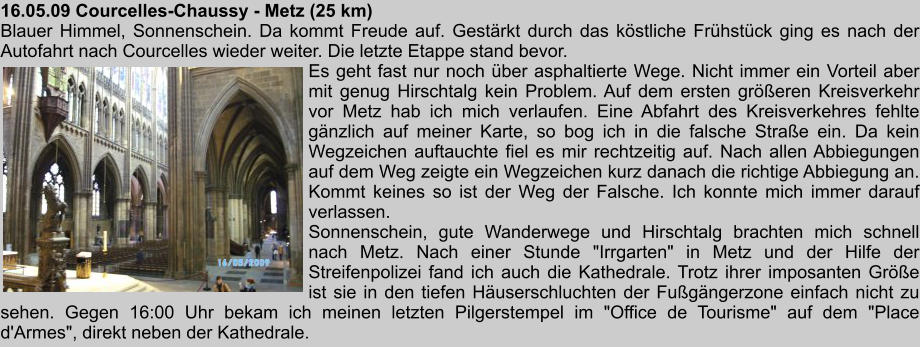 16.05.09 Courcelles-Chaussy - Metz (25 km) Blauer Himmel, Sonnenschein. Da kommt Freude auf. Gestrkt durch das kstliche Frhstck ging es nach der Autofahrt nach Courcelles wieder weiter. Die letzte Etappe stand bevor. Es geht fast nur noch ber asphaltierte Wege. Nicht immer ein Vorteil aber mit genug Hirschtalg kein Problem. Auf dem ersten greren Kreisverkehr vor Metz hab ich mich verlaufen. Eine Abfahrt des Kreisverkehres fehlte gnzlich auf meiner Karte, so bog ich in die falsche Strae ein. Da kein Wegzeichen auftauchte fiel es mir rechtzeitig auf. Nach allen Abbiegungen auf dem Weg zeigte ein Wegzeichen kurz danach die richtige Abbiegung an. Kommt keines so ist der Weg der Falsche. Ich konnte mich immer darauf verlassen. Sonnenschein, gute Wanderwege und Hirschtalg brachten mich schnell nach Metz. Nach einer Stunde "Irrgarten" in Metz und der Hilfe der Streifenpolizei fand ich auch die Kathedrale. Trotz ihrer imposanten Gre ist sie in den tiefen Huserschluchten der Fugngerzone einfach nicht zu sehen. Gegen 16:00 Uhr bekam ich meinen letzten Pilgerstempel im "Office de Tourisme" auf dem "Place d'Armes", direkt neben der Kathedrale.