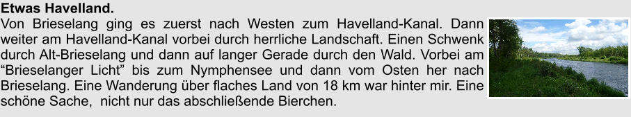 Etwas Havelland. Von Brieselang ging es zuerst nach Westen zum Havelland-Kanal. Dann weiter am Havelland-Kanal vorbei durch herrliche Landschaft. Einen Schwenk durch Alt-Brieselang und dann auf langer Gerade durch den Wald. Vorbei am Brieselanger Licht bis zum Nymphensee und dann vom Osten her nach Brieselang. Eine Wanderung ber flaches Land von 18 km war hinter mir. Eine schne Sache,  nicht nur das abschlieende Bierchen.