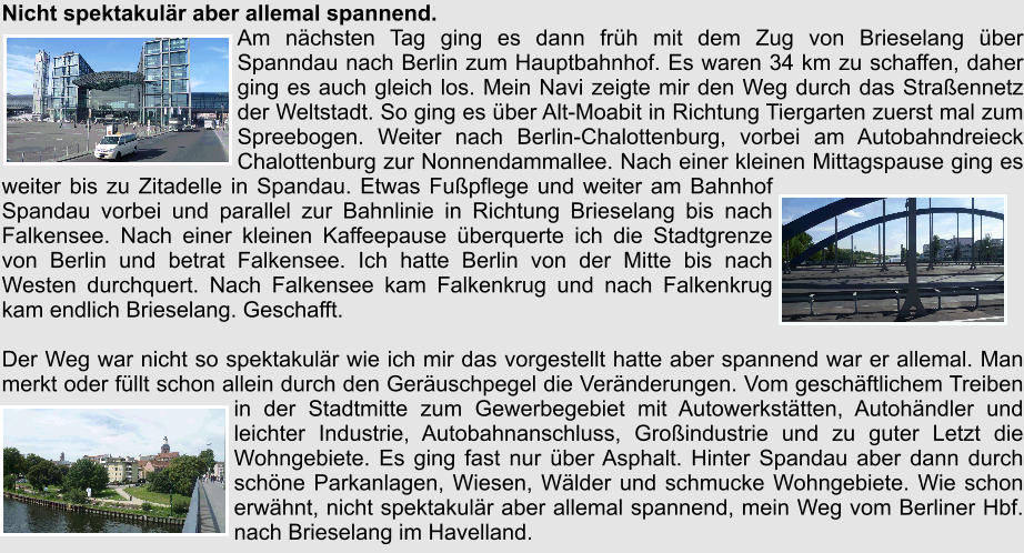 Nicht spektakulr aber allemal spannend. Am nchsten Tag ging es dann frh mit dem Zug von Brieselang ber Spanndau nach Berlin zum Hauptbahnhof. Es waren 34 km zu schaffen, daher ging es auch gleich los. Mein Navi zeigte mir den Weg durch das Straennetz der Weltstadt. So ging es ber Alt-Moabit in Richtung Tiergarten zuerst mal zum Spreebogen. Weiter nach Berlin-Chalottenburg, vorbei am Autobahndreieck Chalottenburg zur Nonnendammallee. Nach einer kleinen Mittagspause ging es weiter bis zu Zitadelle in Spandau. Etwas Fupflege und weiter am Bahnhof Spandau vorbei und parallel zur Bahnlinie in Richtung Brieselang bis nach Falkensee. Nach einer kleinen Kaffeepause berquerte ich die Stadtgrenze von Berlin und betrat Falkensee. Ich hatte Berlin von der Mitte bis nach Westen durchquert. Nach Falkensee kam Falkenkrug und nach Falkenkrug kam endlich Brieselang. Geschafft.  Der Weg war nicht so spektakulr wie ich mir das vorgestellt hatte aber spannend war er allemal. Man merkt oder fllt schon allein durch den Geruschpegel die Vernderungen. Vom geschftlichem Treiben in der Stadtmitte zum Gewerbegebiet mit Autowerksttten, Autohndler und leichter Industrie, Autobahnanschluss, Groindustrie und zu guter Letzt die Wohngebiete. Es ging fast nur ber Asphalt. Hinter Spandau aber dann durch schne Parkanlagen, Wiesen, Wlder und schmucke Wohngebiete. Wie schon erwhnt, nicht spektakulr aber allemal spannend, mein Weg vom Berliner Hbf. nach Brieselang im Havelland.