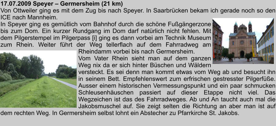 17.07.2009 Speyer  Germersheim (21 km) Von Ottweiler ging es mit dem Zug bis nach Speyer. In Saarbrcken bekam ich gerade noch so den ICE nach Mannheim. In Speyer ging es gemtlich vom Bahnhof durch die schne Fugngerzone bis zum Dom. Ein kurzer Rundgang im Dom darf natrlich nicht fehlen. Mit dem Pilgerstempel im Pilgerpass [i] ging es dann vorbei am Technik Museum zum Rhein. Weiter fhrt der Weg tellerflach auf dem Fahrradweg am  Rheindamm vorbei bis nach Germersheim. Vom Vater Rhein sieht man auf dem ganzen Weg nix da er sich hinter Bschen und Wldern versteckt. Es sei denn man kommt etwas vom Weg ab und besucht ihn in seinem Bett. Empfehlenswert zum erfrischen gestresster Pilgerfe. Ausser einem historischen Vermessungspunkt und ein paar schmucken Schleusenhuschen passiert auf dieser Etappe nicht viel. Das Wegzeichen ist das des Fahrradweges. Ab und An taucht auch mal die Jakobsmuschel auf. Sie zeigt selten die Richtung an aber man ist auf dem rechten Weg. In Germersheim selbst lohnt ein Abstecher zu Pfarrkirche St. Jakobs.