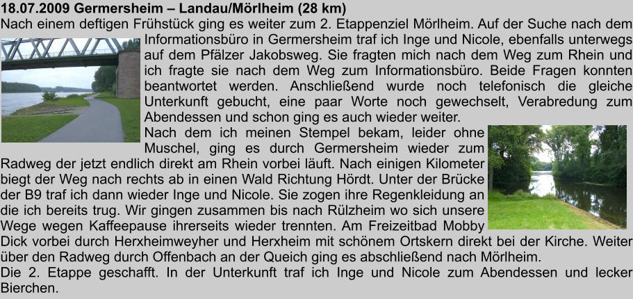 18.07.2009 Germersheim  Landau/Mrlheim (28 km) Nach einem deftigen Frhstck ging es weiter zum 2. Etappenziel Mrlheim. Auf der Suche nach dem Informationsbro in Germersheim traf ich Inge und Nicole, ebenfalls unterwegs auf dem Pflzer Jakobsweg. Sie fragten mich nach dem Weg zum Rhein und ich fragte sie nach dem Weg zum Informationsbro. Beide Fragen konnten beantwortet werden. Anschlieend wurde noch telefonisch die gleiche Unterkunft gebucht, eine paar Worte noch gewechselt, Verabredung zum Abendessen und schon ging es auch wieder weiter. Nach dem ich meinen Stempel bekam, leider ohne Muschel, ging es durch Germersheim wieder zum Radweg der jetzt endlich direkt am Rhein vorbei luft. Nach einigen Kilometer biegt der Weg nach rechts ab in einen Wald Richtung Hrdt. Unter der Brcke der B9 traf ich dann wieder Inge und Nicole. Sie zogen ihre Regenkleidung an die ich bereits trug. Wir gingen zusammen bis nach Rlzheim wo sich unsere Wege wegen Kaffeepause ihrerseits wieder trennten. Am Freizeitbad Mobby Dick vorbei durch Herxheimweyher und Herxheim mit schnem Ortskern direkt bei der Kirche. Weiter ber den Radweg durch Offenbach an der Queich ging es abschlieend nach Mrlheim. Die 2. Etappe geschafft. In der Unterkunft traf ich Inge und Nicole zum Abendessen und lecker Bierchen.