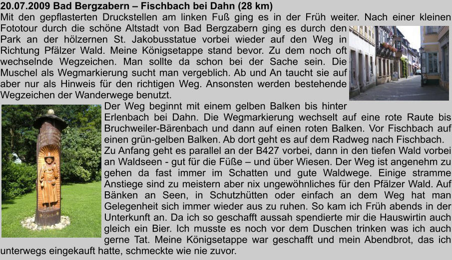 20.07.2009 Bad Bergzabern  Fischbach bei Dahn (28 km) Mit den gepflasterten Druckstellen am linken Fu ging es in der Frh weiter. Nach einer kleinen Fototour durch die schne Altstadt von Bad Bergzabern ging es durch den Park an der hlzernen St. Jakobusstatue vorbei wieder auf den Weg in Richtung Pflzer Wald. Meine Knigsetappe stand bevor. Zu dem noch oft wechselnde Wegzeichen. Man sollte da schon bei der Sache sein. Die Muschel als Wegmarkierung sucht man vergeblich. Ab und An taucht sie auf aber nur als Hinweis fr den richtigen Weg. Ansonsten werden bestehende Wegzeichen der Wanderwege benutzt. Der Weg beginnt mit einem gelben Balken bis hinter Erlenbach bei Dahn. Die Wegmarkierung wechselt auf eine rote Raute bis Bruchweiler-Brenbach und dann auf einen roten Balken. Vor Fischbach auf einen grn-gelben Balken. Ab dort geht es auf dem Radweg nach Fischbach. Zu Anfang geht es parallel an der B427 vorbei, dann in den tiefen Wald vorbei an Waldseen - gut fr die Fe  und ber Wiesen. Der Weg ist angenehm zu gehen da fast immer im Schatten und gute Waldwege. Einige stramme Anstiege sind zu meistern aber nix ungewhnliches fr den Pflzer Wald. Auf Bnken an Seen, in Schutzhtten oder einfach an dem Weg hat man Gelegenheit sich immer wieder aus zu ruhen. So kam ich Frh abends in der Unterkunft an. Da ich so geschafft aussah spendierte mir die Hauswirtin auch gleich ein Bier. Ich musste es noch vor dem Duschen trinken was ich auch gerne Tat. Meine Knigsetappe war geschafft und mein Abendbrot, das ich unterwegs eingekauft hatte, schmeckte wie nie zuvor.