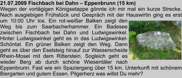 21.07.2009 Fischbach bei Dahn  Eppenbrunn (15 km) Wegen der vortgigen Knigsetappe gnnte ich mir mal ein kurze Strecke. Nach ausgiebigen Frhstck und Gesprch mit der Hauswirtin ging es erst um 10:00 Uhr los. Ein rot-weier Balken zeigt den Weg bis zum Saarbacherhammer. Ein Badesee zwischen Fischbach bei Dahn und Ludwigswinkel. Hinter Ludwigswinkel geht es in das Ludwigswinkel-Schntal. Ein grner Balken zeigt den Weg. Dann geht es ber den Eselsteig hinauf zur Wasserscheide Rhein-Mosel mit dem Ritterstein. Sogleich geht es wieder Berg ab durch schne Wiesentler nach Eppenbrunn. Fast wie ein Spaziergang ber 15 km. Unterkunft mit schnem Biergarten und gutem Essen. Pilgerherz was willst Du mehr?