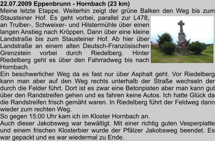 22.07.2009 Eppenbrunn - Hornbach (23 km) Meine letzte Etappe. Weiterhin zeigt der grne Balken den Weg bis zum Stausteiner Hof. Es geht vorbei, parallel zur L478,  an Trulber-, Schweixer- und Hilstermhle ber einen langen Anstieg nach Krppen. Dann ber eine kleine Landstrae bis zum Stausteiner Hof. Ab hier ber Landstrae an einem alten Deutsch-Franzsischen Grenzstein vorbei durch Riedelberg. Hinter Riedelberg geht es ber den Fahrradweg bis nach Hornbach.  Ein beschwerlicher Weg da es fast nur ber Asphalt geht. Vor Riedelberg kann man aber auf den Weg rechts unterhalb der Strae wechseln der durch die Felder fhrt. Dort ist es zwar eine Betonpisten aber man kann gut ber den Randstreifen gehen und es fahren keine Autos. Ich hatte Glck da die Randstreifen frisch gemht waren. In Riedelberg fhrt der Feldweg dann wieder zum rechten Weg. So gegen 15:00 Uhr kam ich im Kloster Hornbach an. Auch dieser Jakobsweg war bewltigt. Mit einer richtig guten Vesperplatte und einem frischen Klosterbier wurde der Pflzer Jakobsweg beendet. Es war gepackt und es war wiedermal zu Ende.