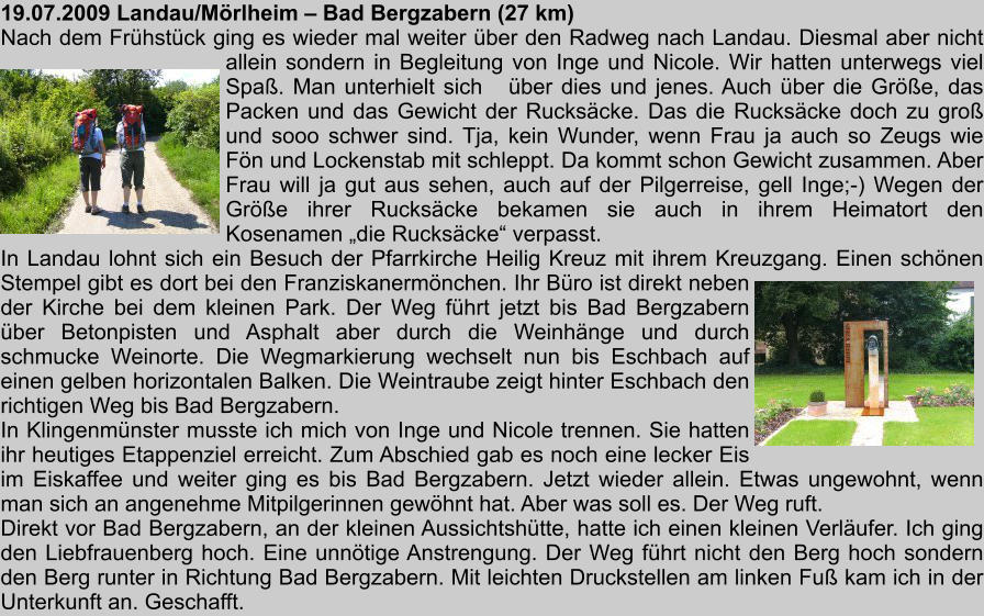 19.07.2009 Landau/Mrlheim  Bad Bergzabern (27 km) Nach dem Frhstck ging es wieder mal weiter ber den Radweg nach Landau. Diesmal aber nicht allein sondern in Begleitung von Inge und Nicole. Wir hatten unterwegs viel Spa. Man unterhielt sich   ber dies und jenes. Auch ber die Gre, das Packen und das Gewicht der Ruckscke. Das die Ruckscke doch zu gro und sooo schwer sind. Tja, kein Wunder, wenn Frau ja auch so Zeugs wie Fn und Lockenstab mit schleppt. Da kommt schon Gewicht zusammen. Aber Frau will ja gut aus sehen, auch auf der Pilgerreise, gell Inge;-) Wegen der Gre ihrer Ruckscke bekamen sie auch in ihrem Heimatort den Kosenamen die Ruckscke verpasst. In Landau lohnt sich ein Besuch der Pfarrkirche Heilig Kreuz mit ihrem Kreuzgang. Einen schnen Stempel gibt es dort bei den Franziskanermnchen. Ihr Bro ist direkt neben der Kirche bei dem kleinen Park. Der Weg fhrt jetzt bis Bad Bergzabern ber Betonpisten und Asphalt aber durch die Weinhnge und durch schmucke Weinorte. Die Wegmarkierung wechselt nun bis Eschbach auf einen gelben horizontalen Balken. Die Weintraube zeigt hinter Eschbach den richtigen Weg bis Bad Bergzabern. In Klingenmnster musste ich mich von Inge und Nicole trennen. Sie hatten ihr heutiges Etappenziel erreicht. Zum Abschied gab es noch eine lecker Eis im Eiskaffee und weiter ging es bis Bad Bergzabern. Jetzt wieder allein. Etwas ungewohnt, wenn man sich an angenehme Mitpilgerinnen gewhnt hat. Aber was soll es. Der Weg ruft. Direkt vor Bad Bergzabern, an der kleinen Aussichtshtte, hatte ich einen kleinen Verlufer. Ich ging den Liebfrauenberg hoch. Eine unntige Anstrengung. Der Weg fhrt nicht den Berg hoch sondern den Berg runter in Richtung Bad Bergzabern. Mit leichten Druckstellen am linken Fu kam ich in der Unterkunft an. Geschafft.