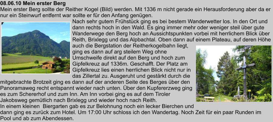 08.06.10 Mein erster Berg Mein erster Berg sollte der Reither Kogel (Bild) werden. Mit 1336 m nicht gerade ein Herausforderung aber da er nur ein Steinwurf entfernt war sollte er fr den Anfang gengen. Nach sehr gutem Frhstck ging es bei bestem Wanderwetter los. In den Ort und dann rechts hoch in den Wald. Es ging immer mehr oder weniger steil ber gute Wanderwege den Berg hoch an Aussichtspunkten vorbei mit herrlichem Blick ber Reith, Brixlegg und das Alpbachtal. Oben dann auf einem Plateau, auf deren Hhe auch die Bergstation der Reitherkogelbahn liegt, ging es dann auf arg steilem Weg ohne Umschweife direkt auf den Berg und hoch zum Gipfelkreuz auf 1336m. Geschafft. Der Platz am Gipfelkreuz lies einen herrlichen Blick nicht nur in das Zillertal zu. Ausgeruht und gestrkt durch die mitgebrachte Brotzeit ging es dann auf der anderen Seite des Berges ber den Panoramaweg recht entspannt wieder nach unten. ber den Kupfererzweg ging es zum Schererhof und zum Inn. Am Inn vorbei ging es auf dem Tiroler Jakobsweg gemtlich nach Brixlegg und wieder hoch nach Reith. In einem kleinen  Biergarten gab es zur Belohnung noch ein lecker Bierchen und dann ging es zurck zum Hotel. Um 17:00 Uhr schloss ich den Wandertag. Noch Zeit fr ein paar Runden im Pool und ab zum Abendessen.