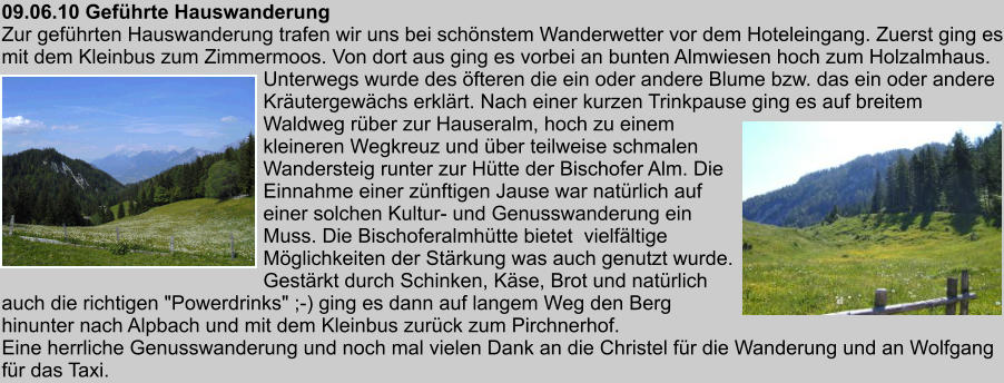 09.06.10 Gefhrte Hauswanderung Zur gefhrten Hauswanderung trafen wir uns bei schnstem Wanderwetter vor dem Hoteleingang. Zuerst ging es mit dem Kleinbus zum Zimmermoos. Von dort aus ging es vorbei an bunten Almwiesen hoch zum Holzalmhaus. Unterwegs wurde des fteren die ein oder andere Blume bzw. das ein oder andere Krutergewchs erklrt. Nach einer kurzen Trinkpause ging es auf breitem Waldweg rber zur Hauseralm, hoch zu einem kleineren Wegkreuz und ber teilweise schmalen Wandersteig runter zur Htte der Bischofer Alm. Die Einnahme einer znftigen Jause war natrlich auf einer solchen Kultur- und Genusswanderung ein Muss. Die Bischoferalmhtte bietet  vielfltige Mglichkeiten der Strkung was auch genutzt wurde. Gestrkt durch Schinken, Kse, Brot und natrlich auch die richtigen "Powerdrinks" ;-) ging es dann auf langem Weg den Berg hinunter nach Alpbach und mit dem Kleinbus zurck zum Pirchnerhof. Eine herrliche Genusswanderung und noch mal vielen Dank an die Christel fr die Wanderung und an Wolfgang fr das Taxi.