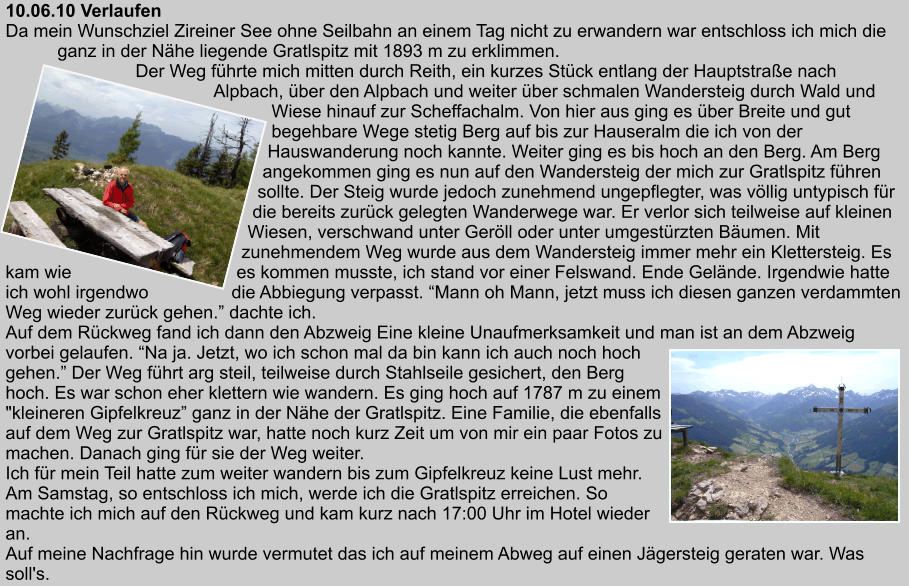 10.06.10 Verlaufen Da mein Wunschziel Zireiner See ohne Seilbahn an einem Tag nicht zu erwandern war entschloss ich mich die ganz in der Nhe liegende Gratlspitz mit 1893 m zu erklimmen. Der Weg fhrte mich mitten durch Reith, ein kurzes Stck entlang der Hauptstrae nach Alpbach, ber den Alpbach und weiter ber schmalen Wandersteig durch Wald und Wiese hinauf zur Scheffachalm. Von hier aus ging es ber Breite und gut begehbare Wege stetig Berg auf bis zur Hauseralm die ich von der Hauswanderung noch kannte. Weiter ging es bis hoch an den Berg. Am Berg angekommen ging es nun auf den Wandersteig der mich zur Gratlspitz fhren sollte. Der Steig wurde jedoch zunehmend ungepflegter, was vllig untypisch fr die bereits zurck gelegten Wanderwege war. Er verlor sich teilweise auf kleinen Wiesen, verschwand unter Gerll oder unter umgestrzten Bumen. Mit zunehmendem Weg wurde aus dem Wandersteig immer mehr ein Klettersteig. Es kam wie es kommen musste, ich stand vor einer Felswand. Ende Gelnde. Irgendwie hatte ich wohl irgendwo die Abbiegung verpasst. Mann oh Mann, jetzt muss ich diesen ganzen verdammten Weg wieder zurck gehen. dachte ich. Auf dem Rckweg fand ich dann den Abzweig Eine kleine Unaufmerksamkeit und man ist an dem Abzweig vorbei gelaufen. Na ja. Jetzt, wo ich schon mal da bin kann ich auch noch hoch gehen. Der Weg fhrt arg steil, teilweise durch Stahlseile gesichert, den Berg hoch. Es war schon eher klettern wie wandern. Es ging hoch auf 1787 m zu einem "kleineren Gipfelkreuz ganz in der Nhe der Gratlspitz. Eine Familie, die ebenfalls auf dem Weg zur Gratlspitz war, hatte noch kurz Zeit um von mir ein paar Fotos zu machen. Danach ging fr sie der Weg weiter. Ich fr mein Teil hatte zum weiter wandern bis zum Gipfelkreuz keine Lust mehr. Am Samstag, so entschloss ich mich, werde ich die Gratlspitz erreichen. So machte ich mich auf den Rckweg und kam kurz nach 17:00 Uhr im Hotel wieder an. Auf meine Nachfrage hin wurde vermutet das ich auf meinem Abweg auf einen Jgersteig geraten war. Was soll's.