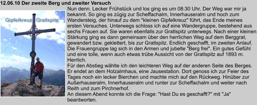 12.06.10 Der zweite Berg und zweiter Versuch Nun denn. Lecker Frhstck und los ging es um 08:30 Uhr. Der Weg war mir ja bekannt. So ging es zgig zur Scheffachalm, Innerhauseralm und hoch zum Wandersteig, der hinauf zu dem "kleinen Gipfelkreuz" fhrt, das Ende meines ersten Versuches. Unterwegs schloss ich auf eine Wandergruppe, bestehend aus sechs Frauen auf. Sie waren ebenfalls zur Gratlspitz unterwegs. Nach einer kleinen Strkung ging es dann gemeinsam ber den herrlichen Weg auf dem Berggrat, gewandert bzw. geklettert, bis zur Gratlspitz. Endlich geschafft, im zweiten Anlauf. Die Frauengruppe lag sich in den Armen und jubelte "Berg frei". Ein gutes Gefhl und eine tolle, wenn auch etwas trbe Aussicht von der Gratlspitz auf 1893 m. Herrlich. Fr den Abstieg whlte ich den leichteren Weg auf der anderen Seite des Berges. Er endet an dem Holzalmhaus, eine Jausestation. Dort genoss ich zur Feier des Tages noch ein lecker Bierchen und machte mich auf den Rckweg. Hinber zur Auerhauseralm, Innerhauseralm und runter zur Scheffachalm und weiter nach Reith und zum Pirchnerhof. An diesem Abend konnte ich die Frage: "Hast Du es geschafft?" mit "Ja" beantworten.