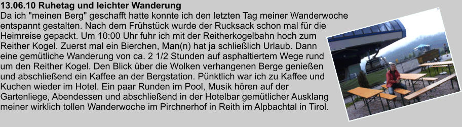 13.06.10 Ruhetag und leichter Wanderung Da ich "meinen Berg" geschafft hatte konnte ich den letzten Tag meiner Wanderwoche entspannt gestalten. Nach dem Frhstck wurde der Rucksack schon mal fr die Heimreise gepackt. Um 10:00 Uhr fuhr ich mit der Reitherkogelbahn hoch zum Reither Kogel. Zuerst mal ein Bierchen, Man(n) hat ja schlielich Urlaub. Dann eine gemtliche Wanderung von ca. 2 1/2 Stunden auf asphaltiertem Wege rund um den Reither Kogel. Den Blick ber die Wolken verhangenen Berge genieen und abschlieend ein Kaffee an der Bergstation. Pnktlich war ich zu Kaffee und Kuchen wieder im Hotel. Ein paar Runden im Pool, Musik hren auf der Gartenliege, Abendessen und abschlieend in der Hotelbar gemtlicher Ausklang meiner wirklich tollen Wanderwoche im Pirchnerhof in Reith im Alpbachtal in Tirol.